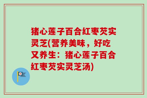猪心莲子百合红枣芡实灵芝(营养美味，好吃又养生：猪心莲子百合红枣芡实灵芝汤)