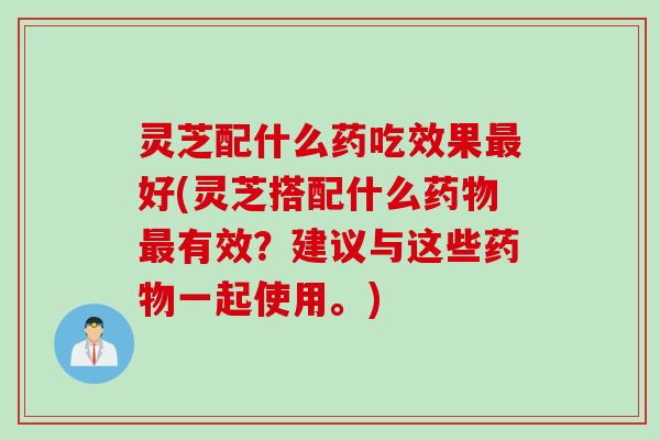 灵芝配什么药吃效果好(灵芝搭配什么有效？建议与这些一起使用。)