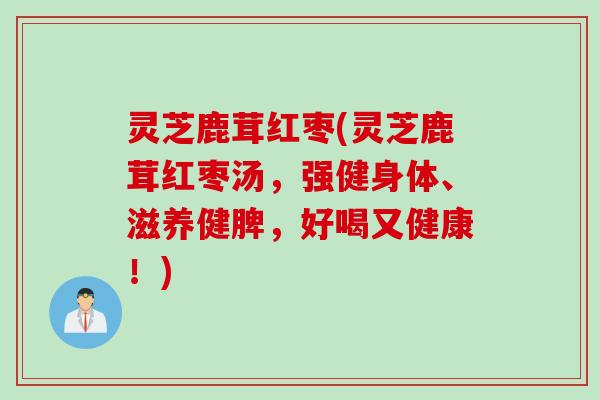 灵芝鹿茸红枣(灵芝鹿茸红枣汤，强健身体、滋养健脾，好喝又健康！)