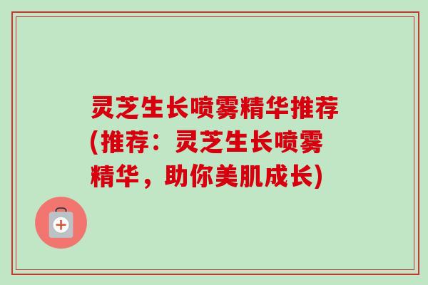 灵芝生长喷雾精华推荐(推荐：灵芝生长喷雾精华，助你美肌成长)