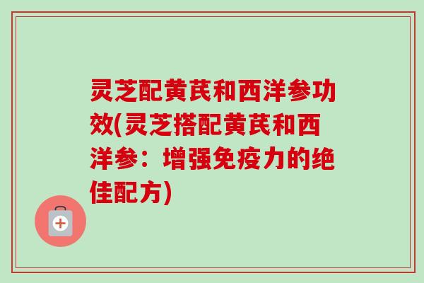 灵芝配黄芪和西洋参功效(灵芝搭配黄芪和西洋参：增强免疫力的绝佳配方)