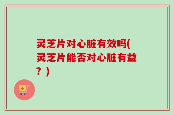 灵芝片对心脏有效吗(灵芝片能否对心脏有益？)