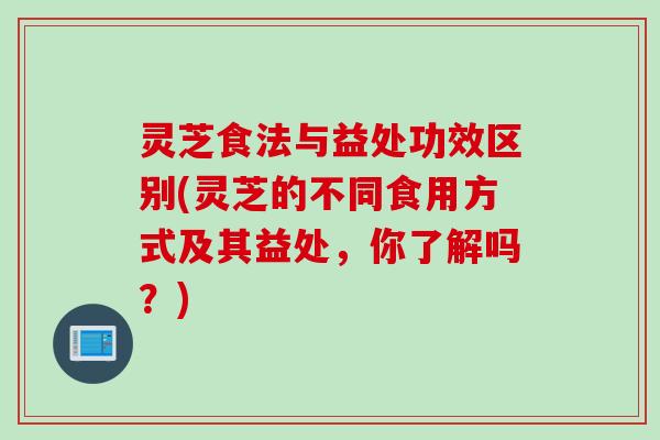 灵芝食法与益处功效区别(灵芝的不同食用方式及其益处，你了解吗？)