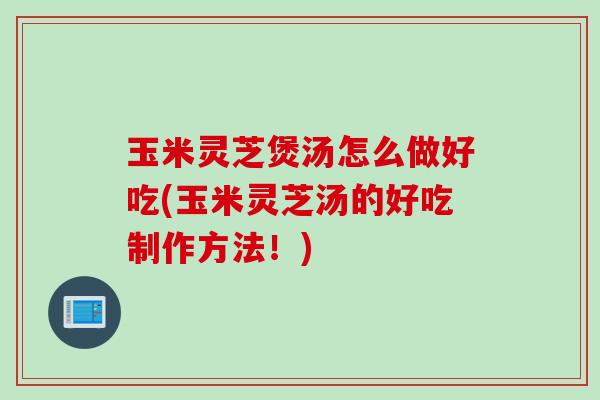 玉米灵芝煲汤怎么做好吃(玉米灵芝汤的好吃制作方法！)