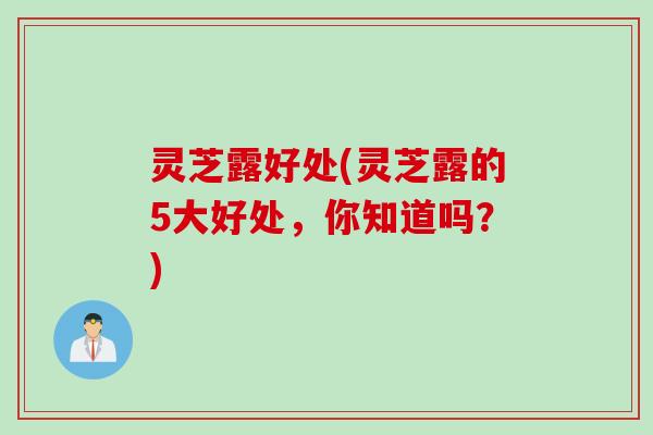 灵芝露好处(灵芝露的5大好处，你知道吗？)
