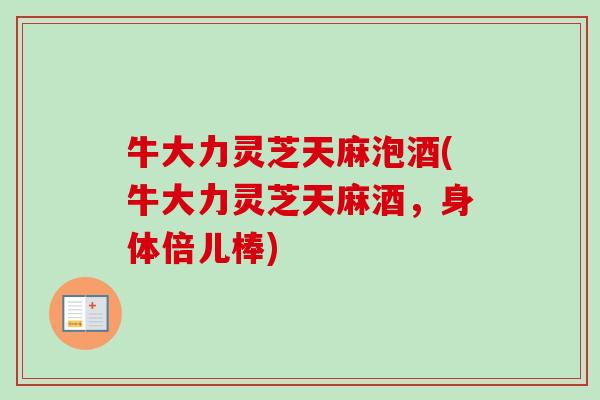 牛大力灵芝天麻泡酒(牛大力灵芝天麻酒,身体倍儿棒) 牛大力灵芝天麻泡酒(牛大力灵芝天麻酒,身体倍儿棒)