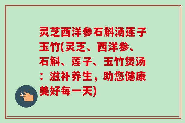 灵芝西洋参石斛汤莲子玉竹(灵芝、西洋参、石斛、莲子、玉竹煲汤:滋补养生,助您健康美好每一天) 灵芝西洋参石斛汤莲子玉竹(灵芝、西洋参、石斛、莲子、玉竹煲汤:滋补养生,助您健康美好每一天)