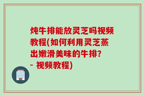 炖牛排能放灵芝吗视频教程(如何利用灵芝蒸出嫩滑美味的牛排？ - 视频教程)