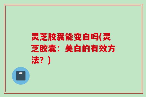 灵芝胶囊能变白吗(灵芝胶囊：美白的有效方法？)