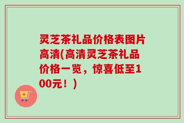 灵芝茶礼品价格表图片高清(高清灵芝茶礼品价格一览，惊喜低至100元！)