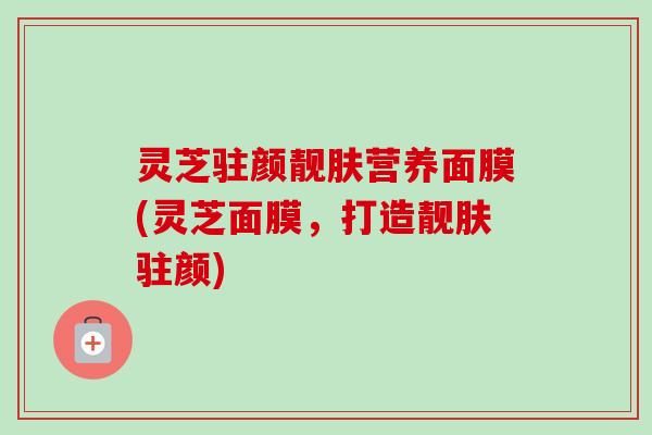 灵芝驻颜靓肤营养面膜(灵芝面膜，打造靓肤驻颜)