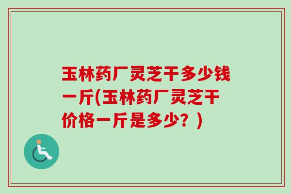 玉林药厂灵芝干多少钱一斤(玉林药厂灵芝干价格一斤是多少？)