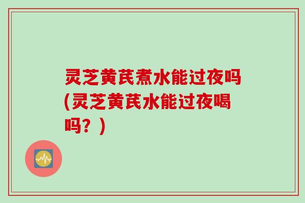 灵芝黄芪煮水能过夜吗(灵芝黄芪水能过夜喝吗？)