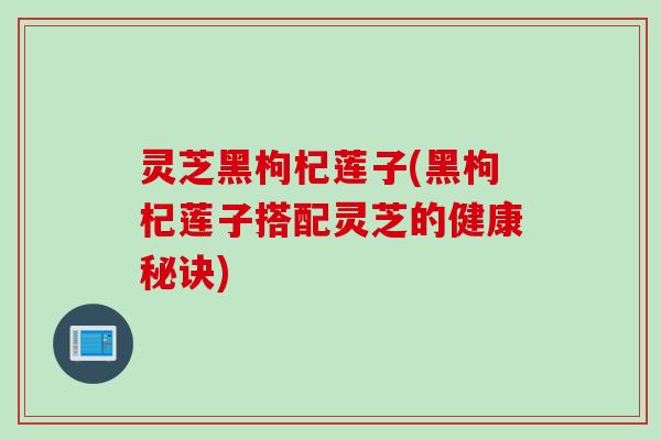灵芝黑枸杞莲子(黑枸杞莲子搭配灵芝的健康秘诀)