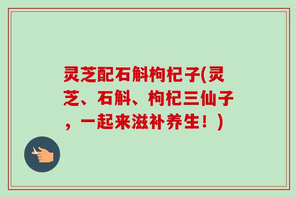 灵芝配石斛枸杞子(灵芝、石斛、枸杞三仙子，一起来滋补养生！)