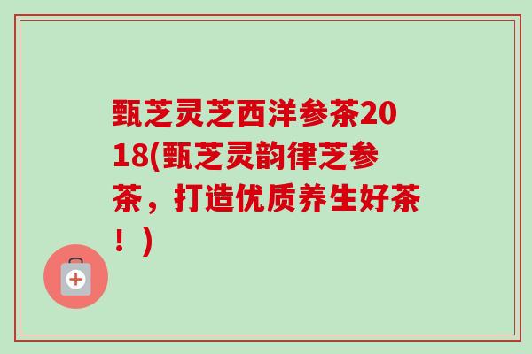 甄芝灵芝西洋参茶2018(甄芝灵韵律芝参茶，打造优质养生好茶！)