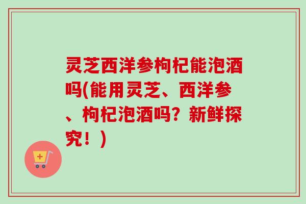 灵芝西洋参枸杞能泡酒吗(能用灵芝、西洋参、枸杞泡酒吗？新鲜探究！)