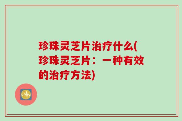 珍珠灵芝片治疗什么(珍珠灵芝片：一种有效的治疗方法)