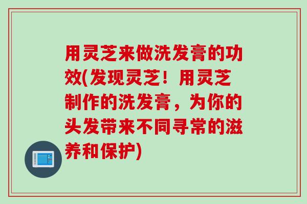 用灵芝来做洗发膏的功效(发现灵芝！用灵芝制作的洗发膏，为你的头发带来不同寻常的滋养和保护)