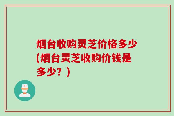 烟台收购灵芝价格多少(烟台灵芝收购价钱是多少？)