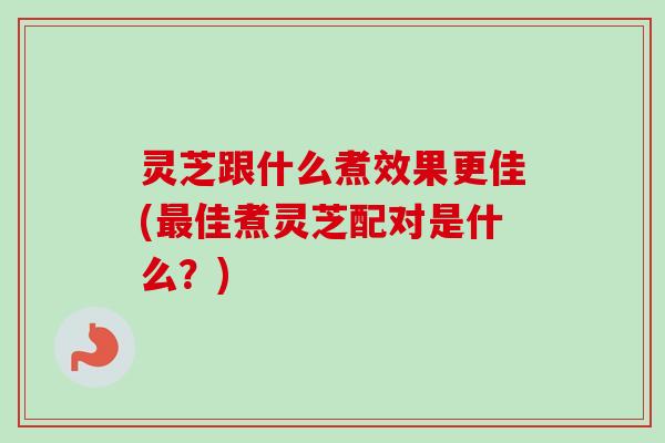 灵芝跟什么煮效果更佳(最佳煮灵芝配对是什么？)
