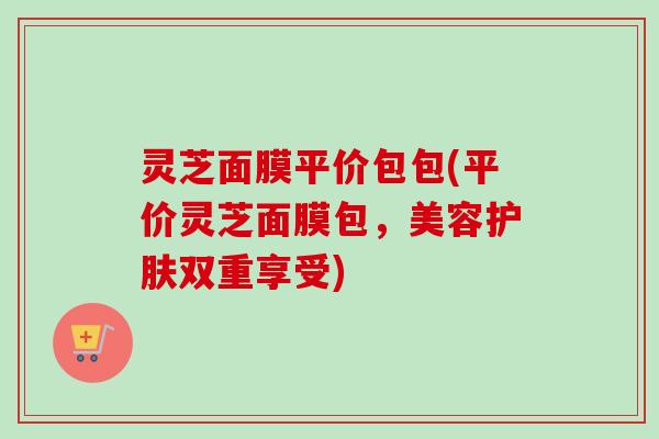灵芝面膜平价包包(平价灵芝面膜包，美容护肤双重享受)