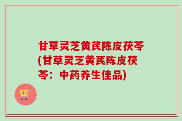 甘草灵芝黄芪陈皮茯苓(甘草灵芝黄芪陈皮茯苓：中药养生佳品)