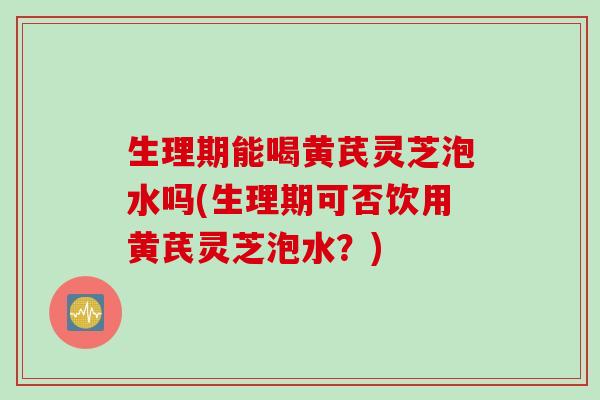 生理期能喝黄芪灵芝泡水吗(生理期可否饮用黄芪灵芝泡水？)
