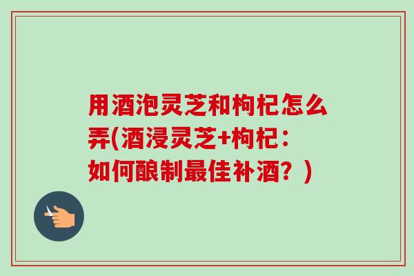 用酒泡灵芝和枸杞怎么弄(酒浸灵芝+枸杞：如何酿制最佳补酒？)