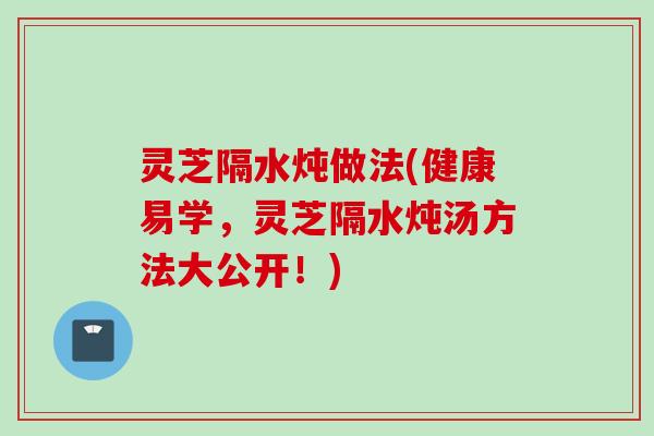 灵芝隔水炖做法(健康易学，灵芝隔水炖汤方法大公开！)