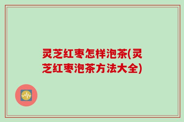 灵芝红枣怎样泡茶(灵芝红枣泡茶方法大全)