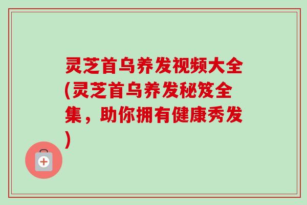 灵芝首乌养发视频大全(灵芝首乌养发秘笈全集，助你拥有健康秀发)