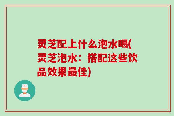 灵芝配上什么泡水喝(灵芝泡水：搭配这些饮品效果最佳)