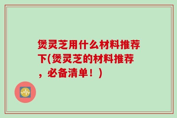 煲灵芝用什么材料推荐下(煲灵芝的材料推荐，必备清单！)