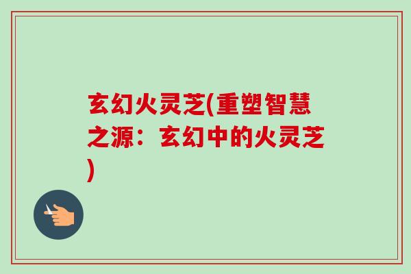 玄幻火灵芝(重塑智慧之源:玄幻中的火灵芝)