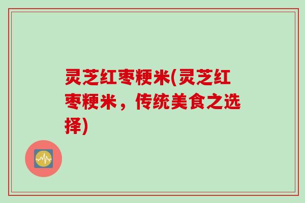 灵芝红枣粳米(灵芝红枣粳米，传统美食之选择)