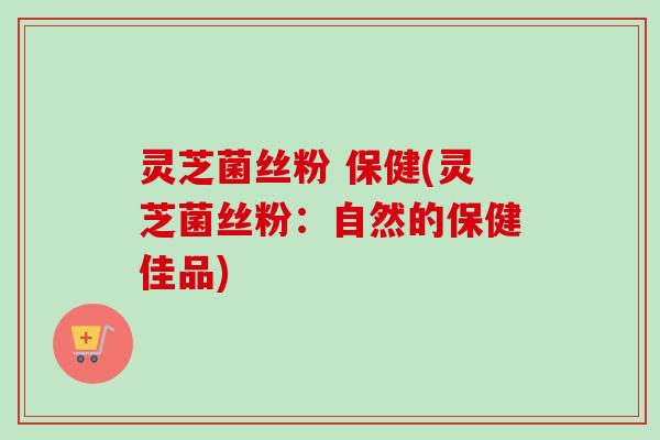 灵芝菌丝粉 保健(灵芝菌丝粉：自然的保健佳品)