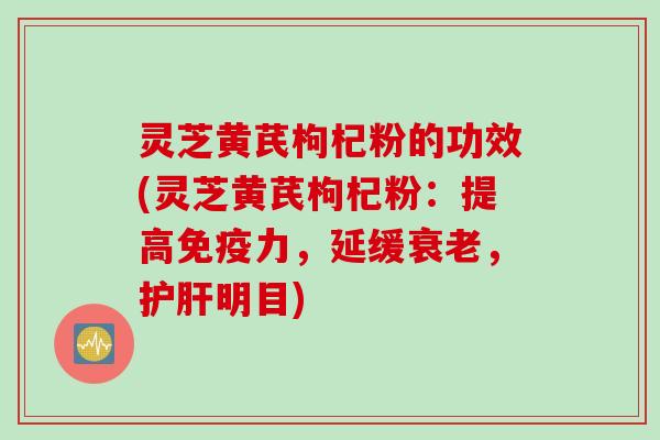 灵芝黄芪枸杞粉的功效(灵芝黄芪枸杞粉：提高免疫力，延缓衰老，护肝明目)