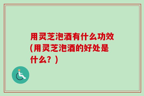 用灵芝泡酒有什么功效(用灵芝泡酒的好处是什么？)