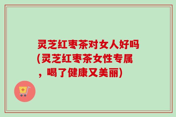 灵芝红枣茶对女人好吗(灵芝红枣茶女性专属，喝了健康又美丽)