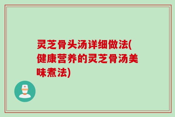 灵芝骨头汤详细做法(健康营养的灵芝骨汤美味煮法)