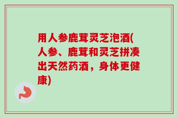 用人参鹿茸灵芝泡酒(人参、鹿茸和灵芝拼凑出天然药酒，身体更健康)