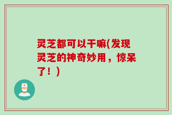 灵芝都可以干嘛(发现灵芝的神奇妙用，惊呆了！)