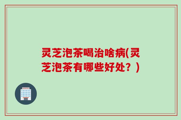 灵芝泡茶喝治啥病(灵芝泡茶有哪些好处？)