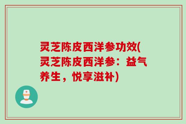 灵芝陈皮西洋参功效(灵芝陈皮西洋参：益气养生，悦享滋补)