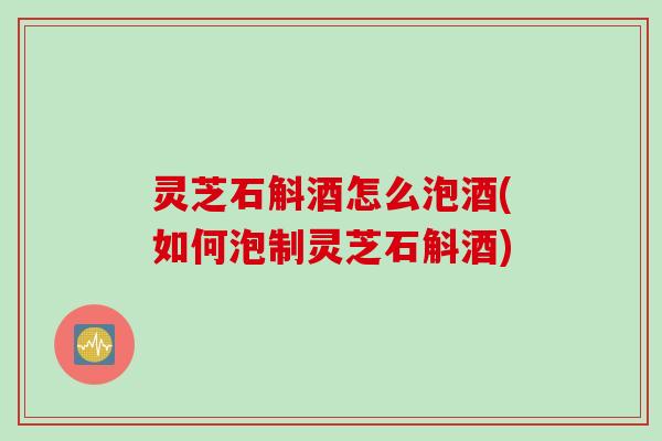灵芝石斛酒怎么泡酒(如何泡制灵芝石斛酒)