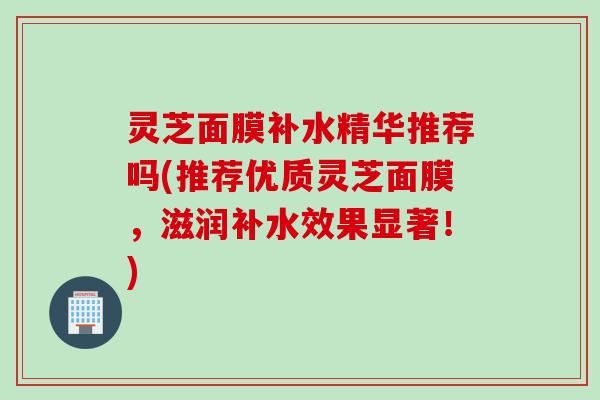 灵芝面膜补水精华推荐吗(推荐优质灵芝面膜，滋润补水效果显著！)
