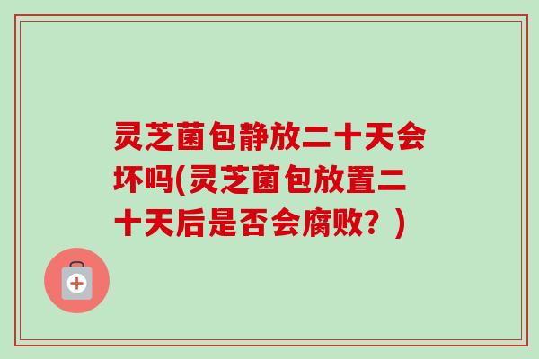 灵芝菌包静放二十天会坏吗(灵芝菌包放置二十天后是否会腐败？)