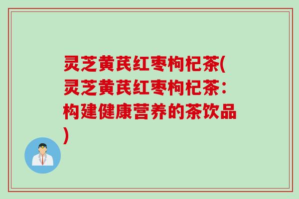 灵芝黄芪红枣枸杞茶(灵芝黄芪红枣枸杞茶：构建健康营养的茶饮品)