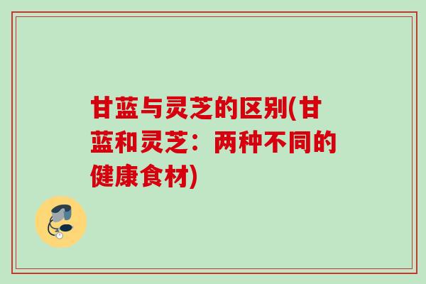 甘蓝与灵芝的区别(甘蓝和灵芝：两种不同的健康食材)